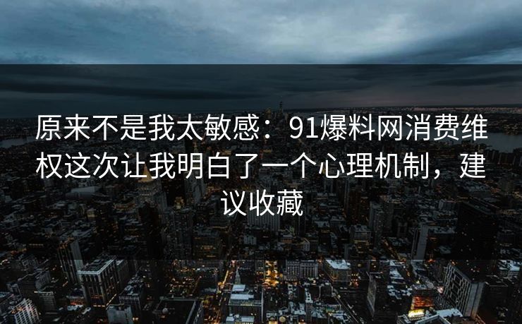 原来不是我太敏感：91爆料网消费维权这次让我明白了一个心理机制，建议收藏