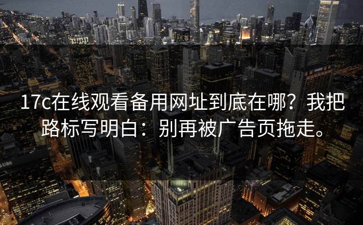 17c在线观看备用网址到底在哪？我把路标写明白：别再被广告页拖走。