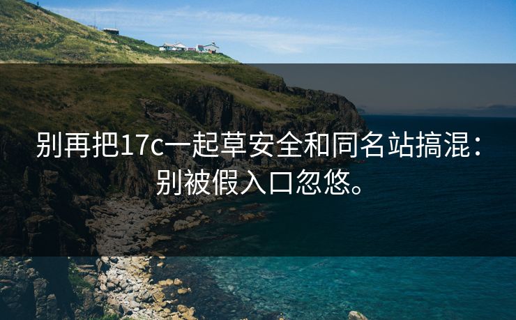 别再把17c一起草安全和同名站搞混：别被假入口忽悠。