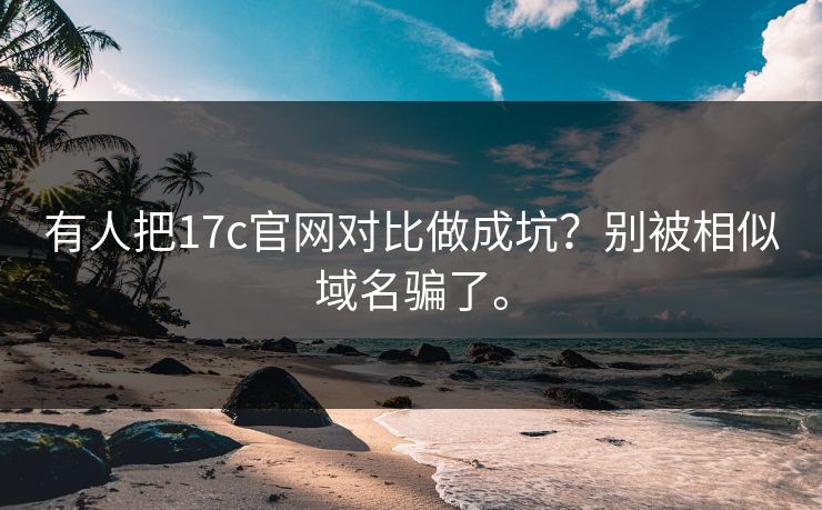 有人把17c官网对比做成坑？别被相似域名骗了。
